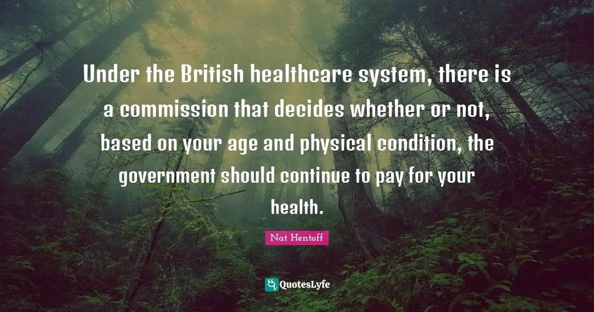 Nat Hentoff Quotes: "Under the British healthcare system, there is a commission that decides whether or not, based on your age and physical condition, the government should continue to pay for your health."