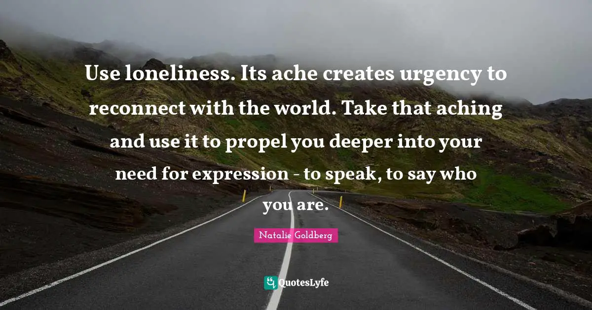 Use loneliness. Its ache creates urgency to reconnect with the world. Take that aching and use it to propel you deeper into your need for expression - to speak, to say who you are.