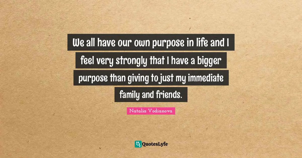 We all have our own purpose in life and I feel very strongly that I have a bigger purpose than giving to just my immediate family and friends.