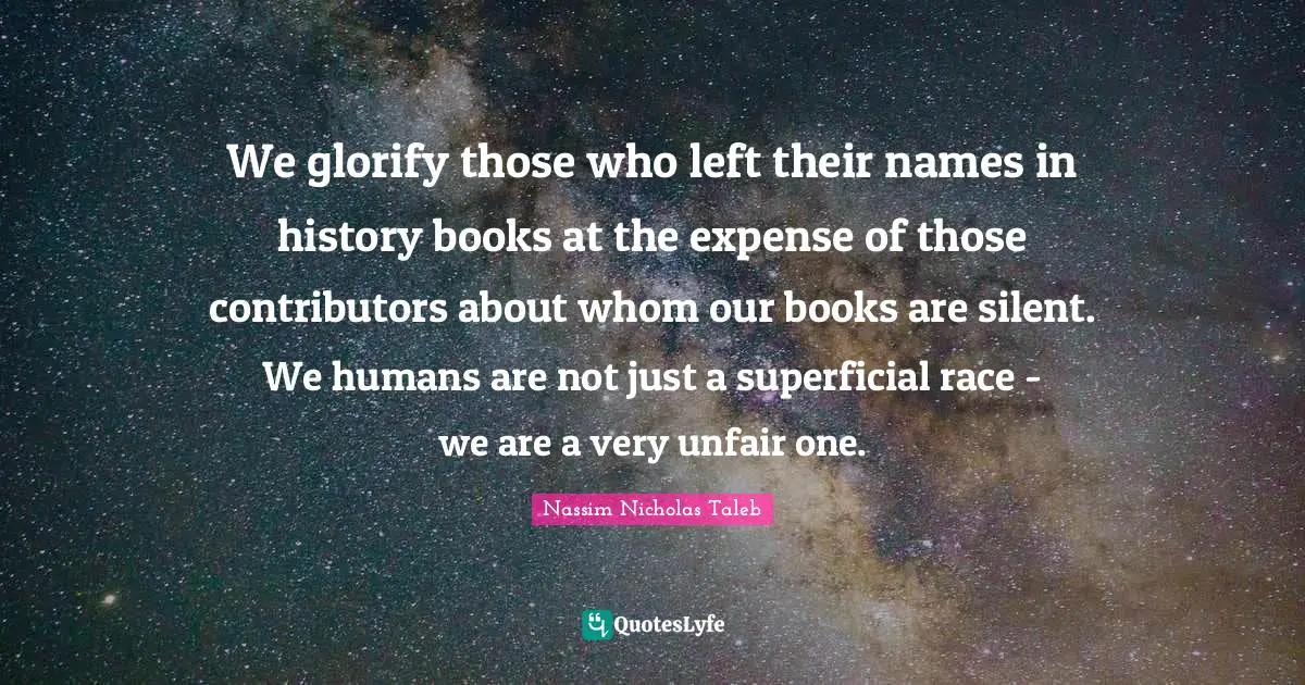 Glorify Quotes: "We glorify those who left their names in history books at the expense of those contributors about whom our books are silent. We humans are not just a superficial race - we are a very unfair one."