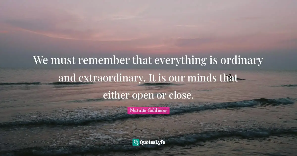 We must remember that everything is ordinary and extraordinary. It is our minds that either open or close.