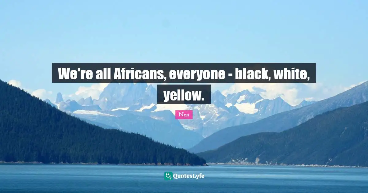 We're all Africans, everyone - black, white, yellow.