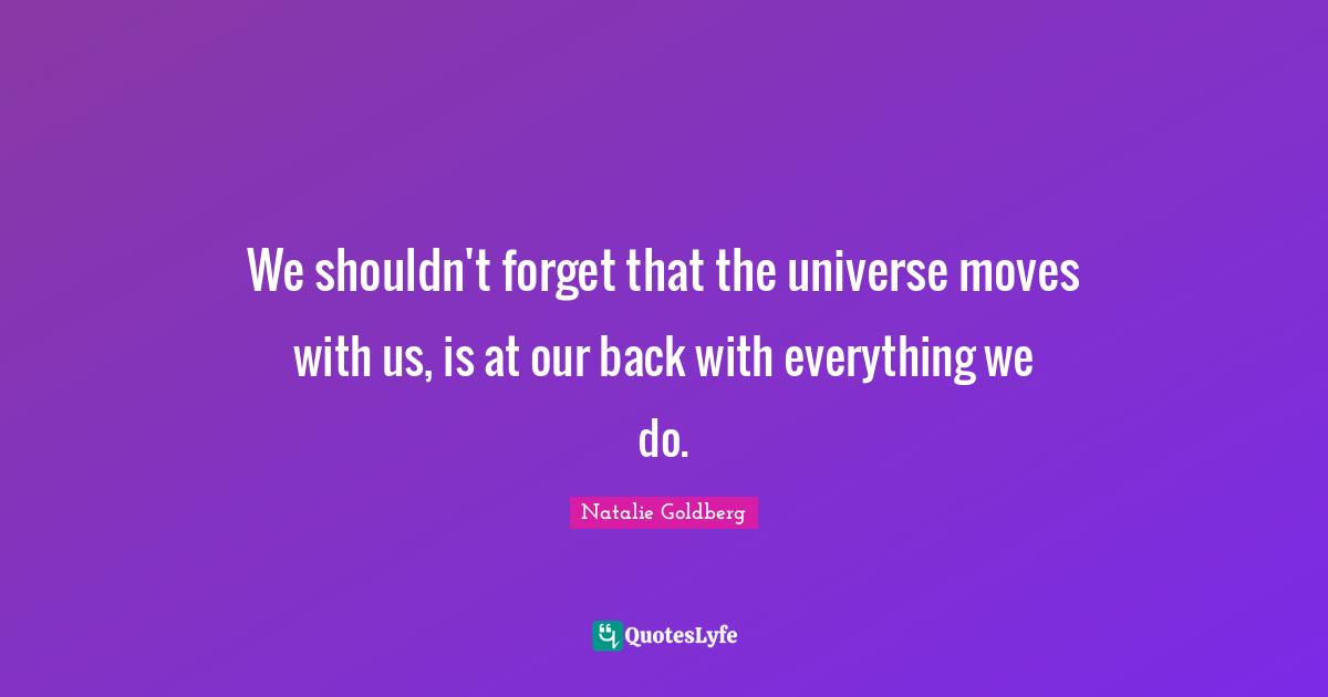 We shouldn't forget that the universe moves with us, is at our back with everything we do.