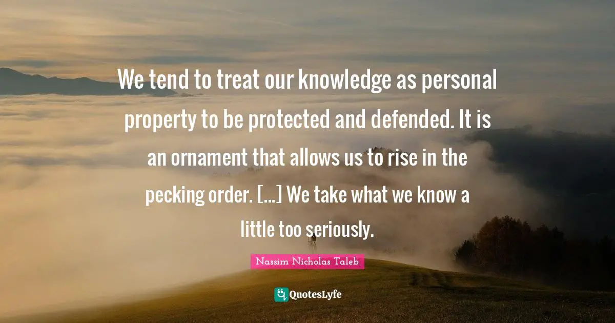 We tend to treat our knowledge as personal property to be protected and defended. It is an ornament that allows us to rise in the pecking order. [...] We take what we know a little too seriously.