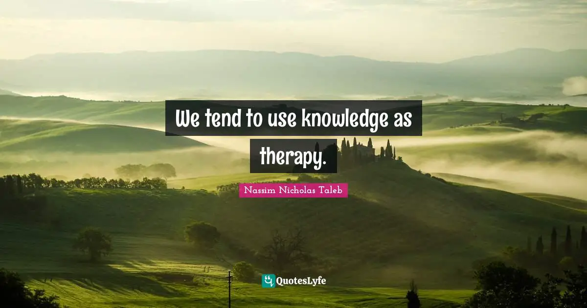 We tend to use knowledge as therapy.