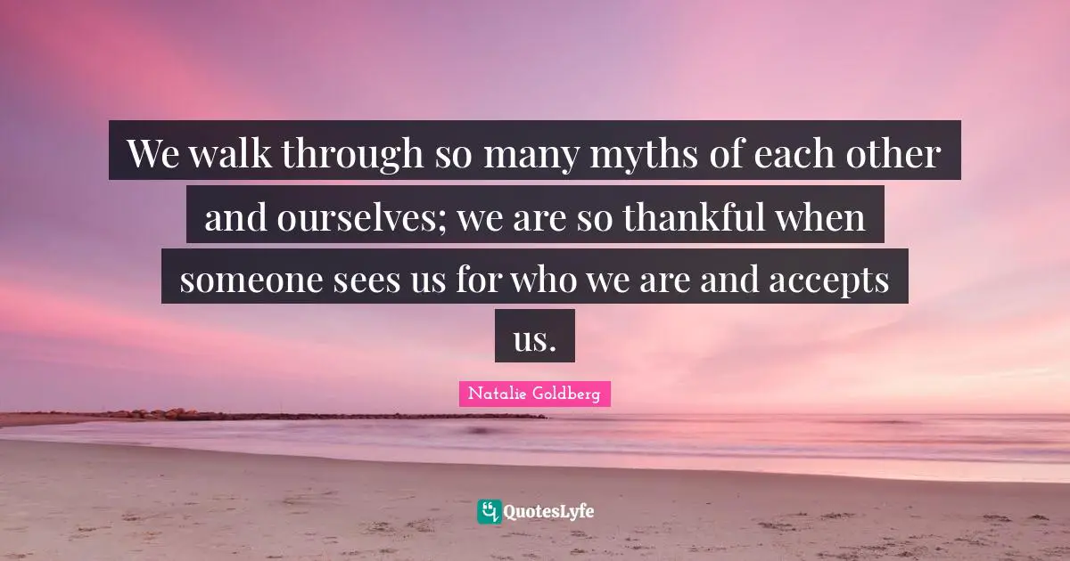 We walk through so many myths of each other and ourselves; we are so thankful when someone sees us for who we are and accepts us.