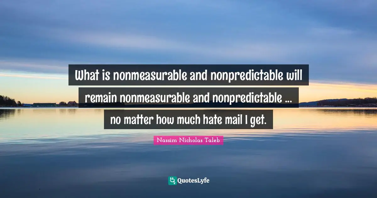 What is nonmeasurable and nonpredictable will remain nonmeasurable and nonpredictable ... no matter how much hate mail I get.