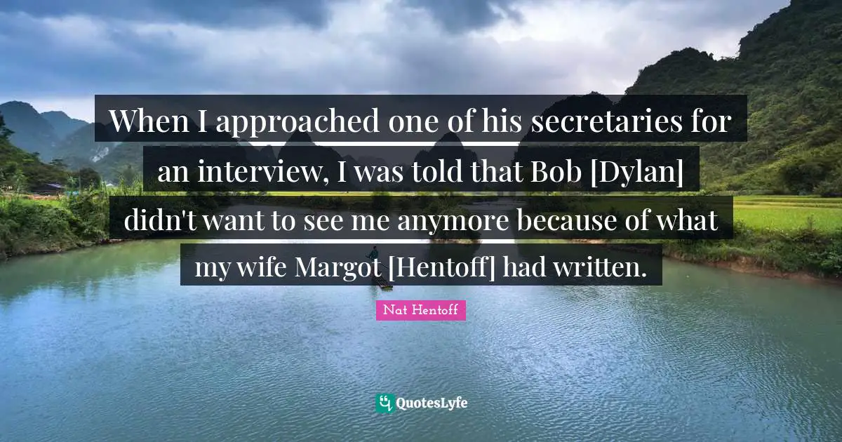 When I approached one of his secretaries for an interview, I was told that Bob [Dylan] didn't want to see me anymore because of what my wife Margot [Hentoff] had written.