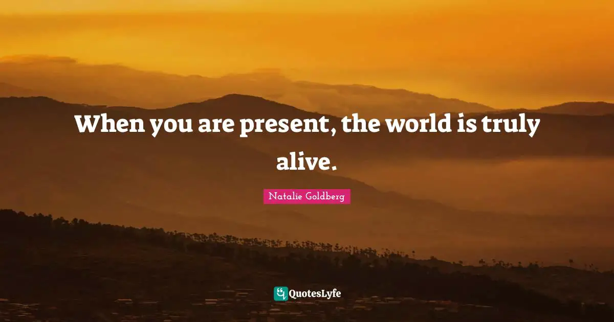 When you are present, the world is truly alive.