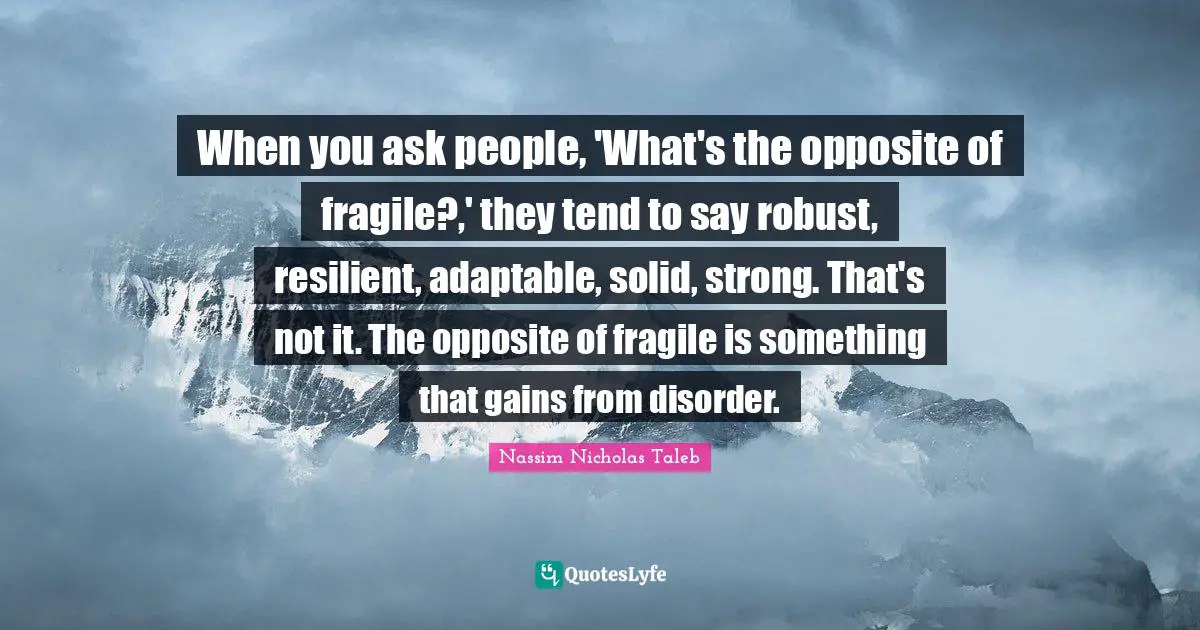 When you ask people, 'What's the opposite of fragile?,' they tend to say robust, resilient, adaptable, solid, strong. That's not it. The opposite of fragile is something that gains from disorder.