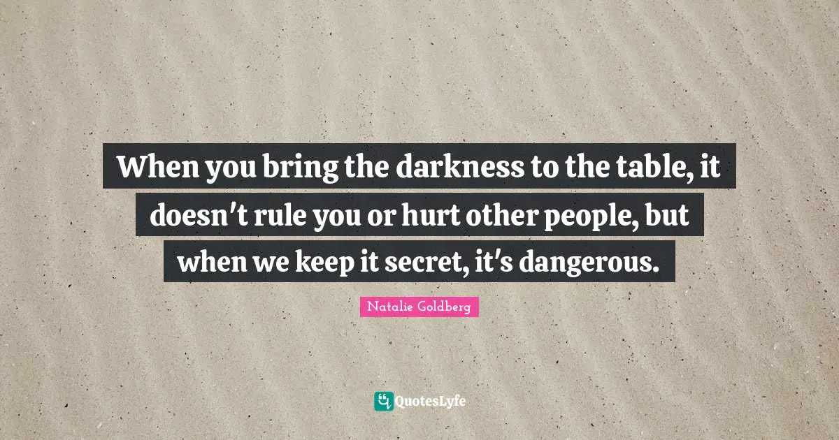 When you bring the darkness to the table, it doesn't rule you or hurt other people, but when we keep it secret, it's dangerous.