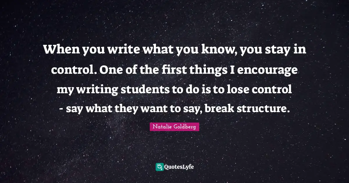 When you write what you know, you stay in control. One of the first things I encourage my writing students to do is to lose control - say what they want to say, break structure.