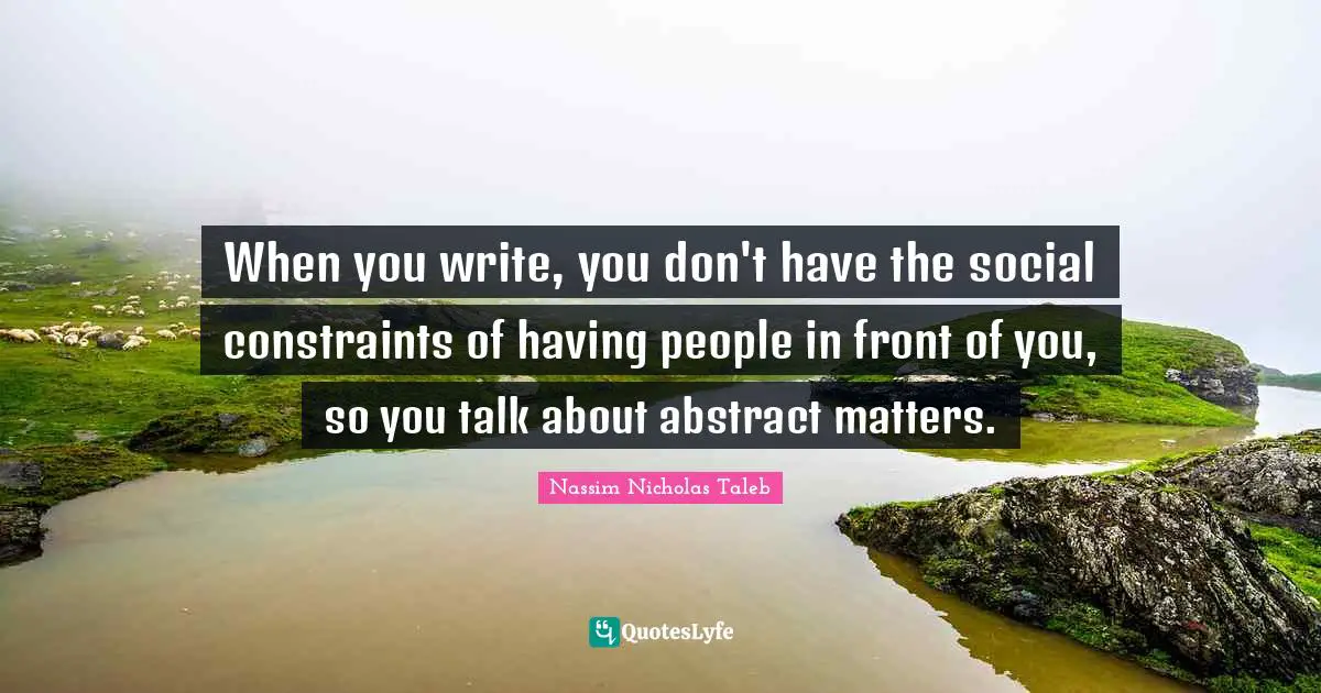 When you write, you don't have the social constraints of having people in front of you, so you talk about abstract matters.