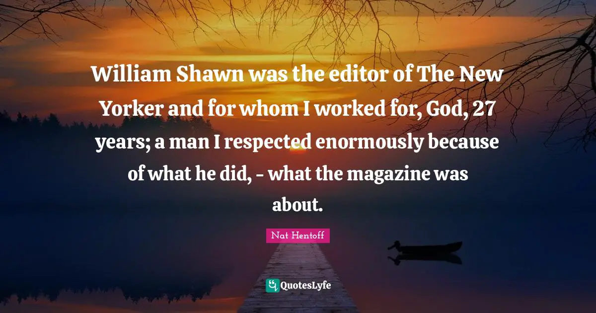 William Shawn was the editor of The New Yorker and for whom I worked for, God, 27 years; a man I respected enormously because of what he did, - what the magazine was about.