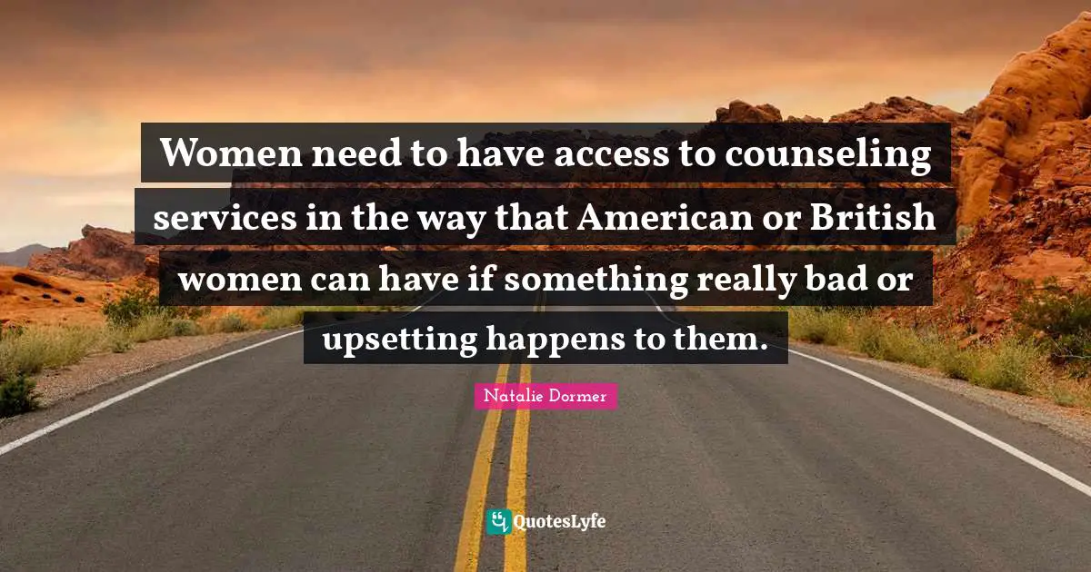 Women need to have access to counseling services in the way that American or British women can have if something really bad or upsetting happens to them.