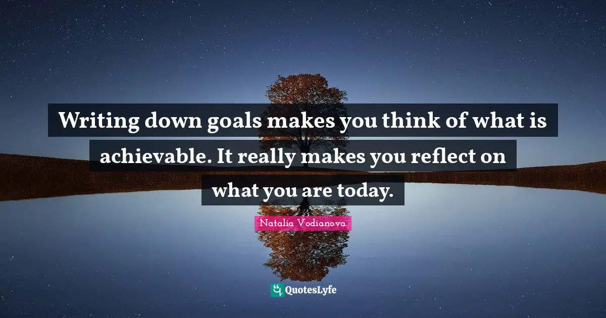 Writing down goals makes you think of what is achievable. It really makes you reflect on what you are today.