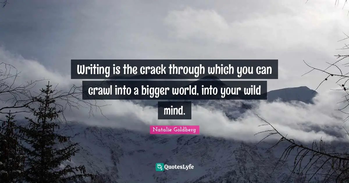 Writing is the crack through which you can crawl into a bigger world, into your wild mind.
