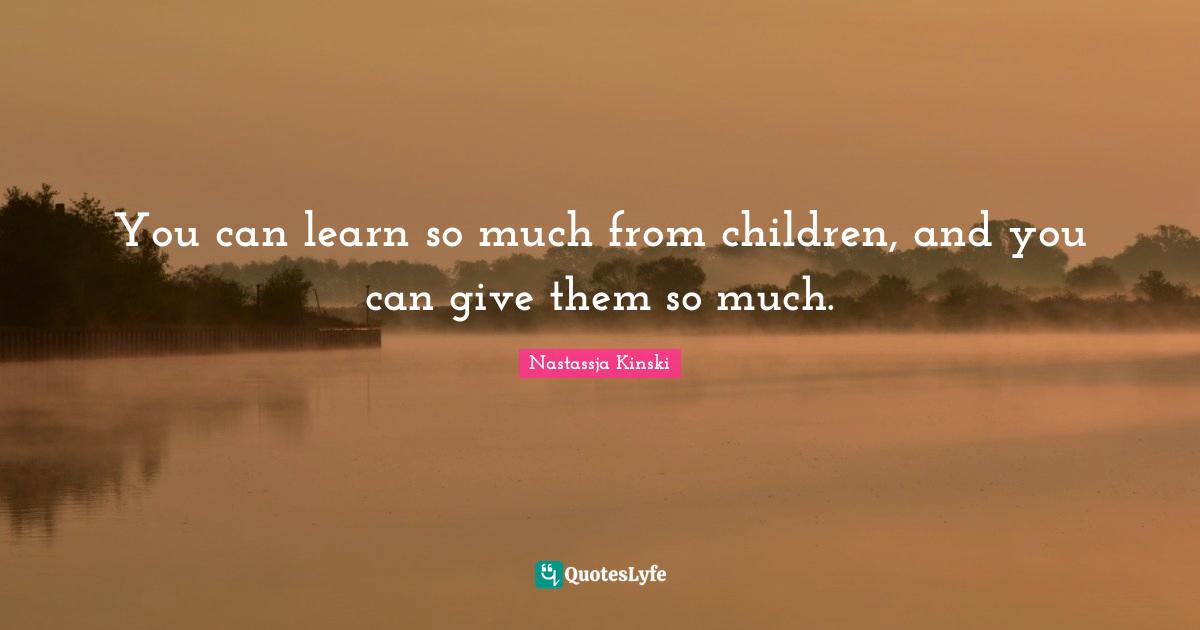 You can learn so much from children, and you can give them so much.
