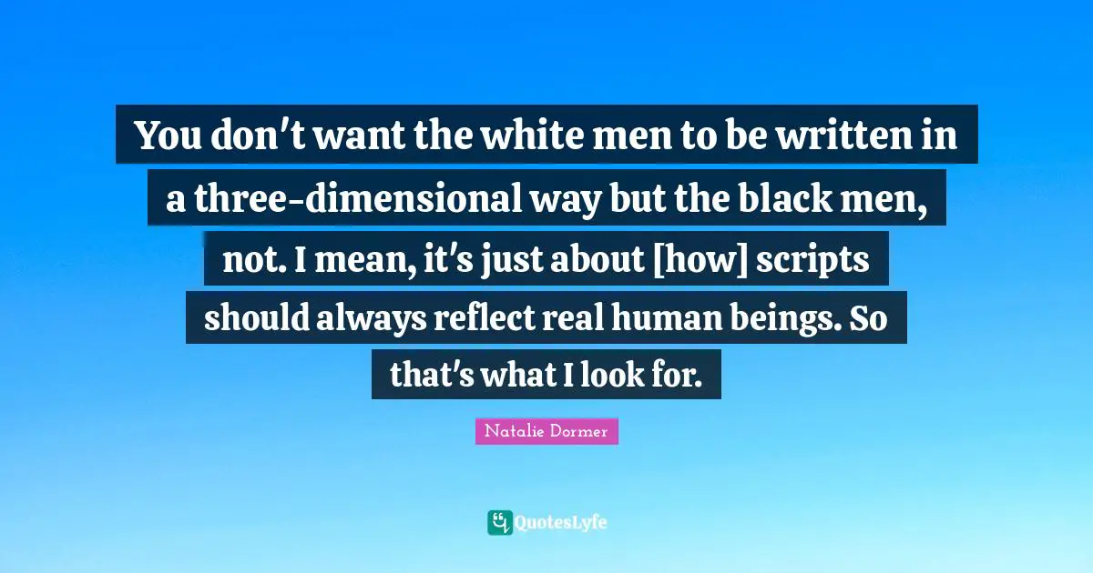 You don't want the white men to be written in a three-dimensional way but the black men, not. I mean, it's just about [how] scripts should always reflect real human beings. So that's what I look for.