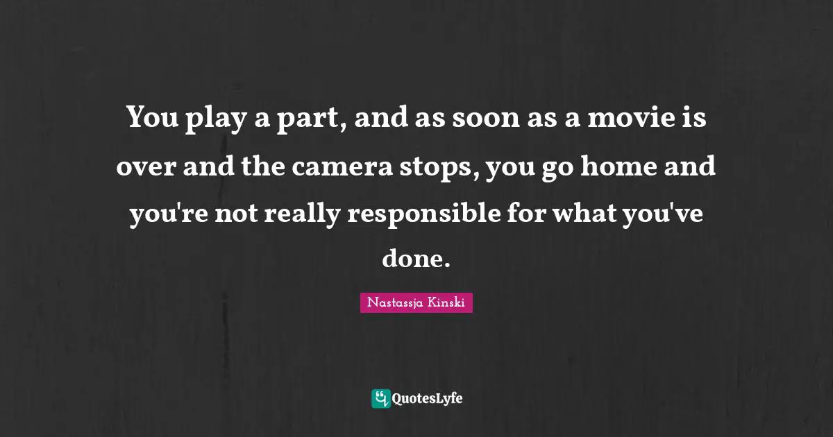 You play a part, and as soon as a movie is over and the camera stops, you go home and you're not really responsible for what you've done.