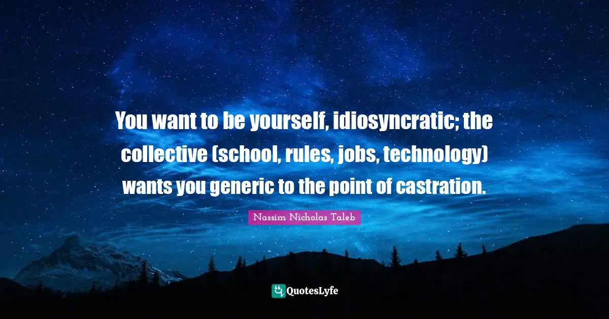 You want to be yourself, idiosyncratic; the collective (school, rules, jobs, technology) wants you generic to the point of castration.
