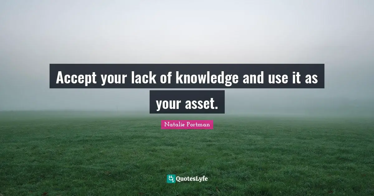 Accept your lack of knowledge and use it as your asset.