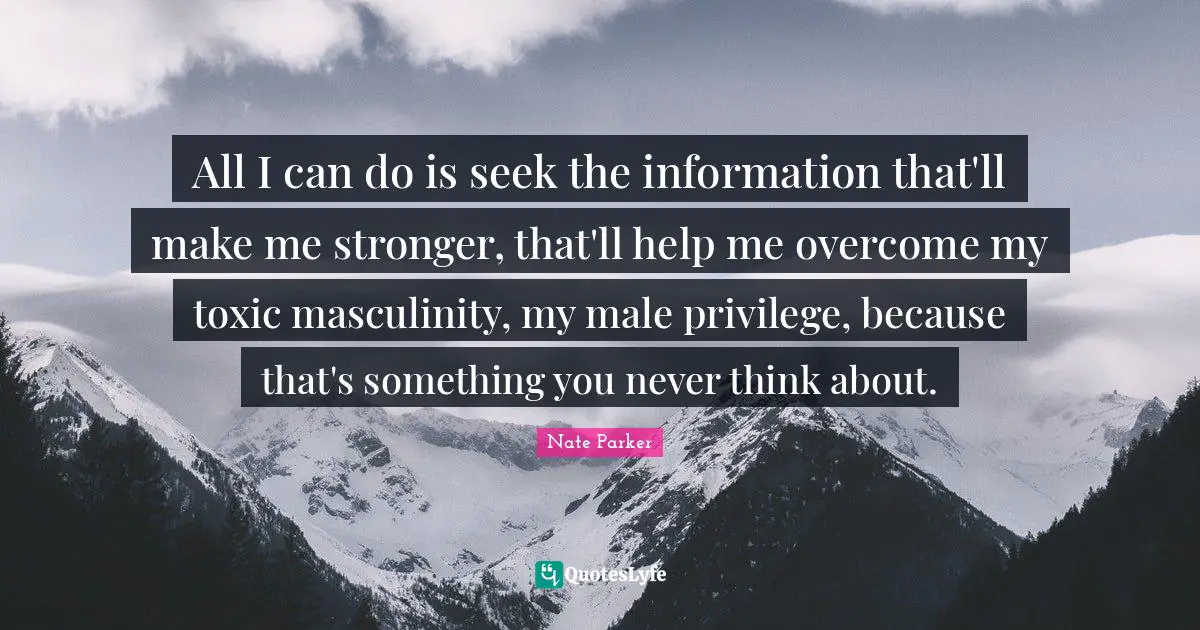 All I can do is seek the information that'll make me stronger, that'll help me overcome my toxic masculinity, my male privilege, because that's something you never think about.