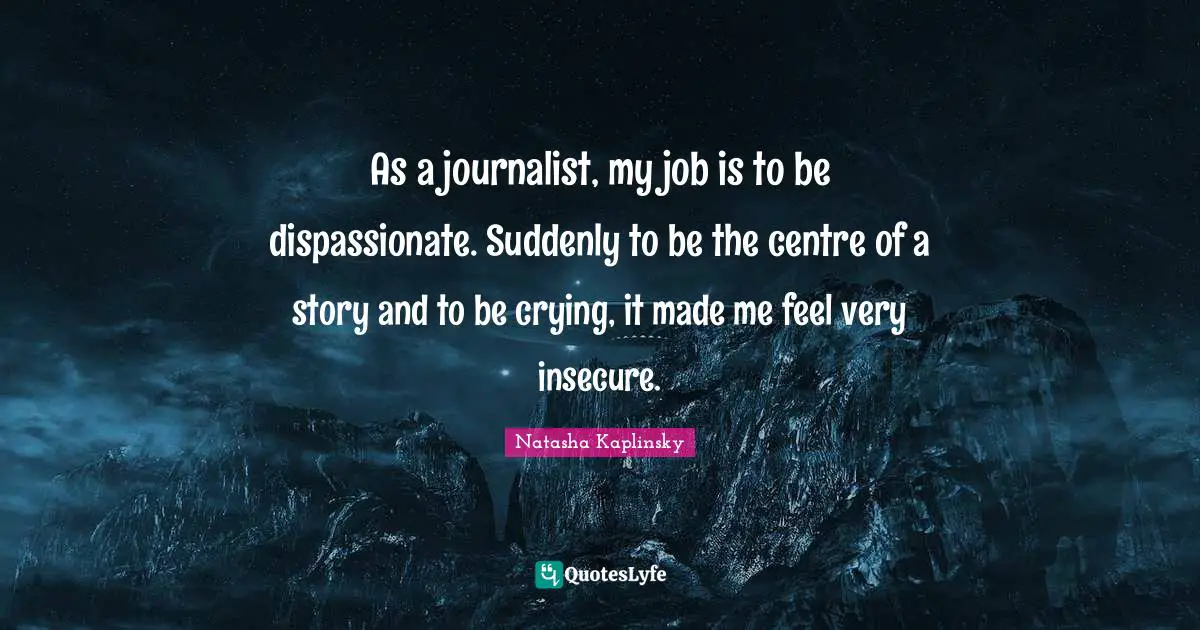 As a journalist, my job is to be dispassionate. Suddenly to be the centre of a story and to be crying, it made me feel very insecure.