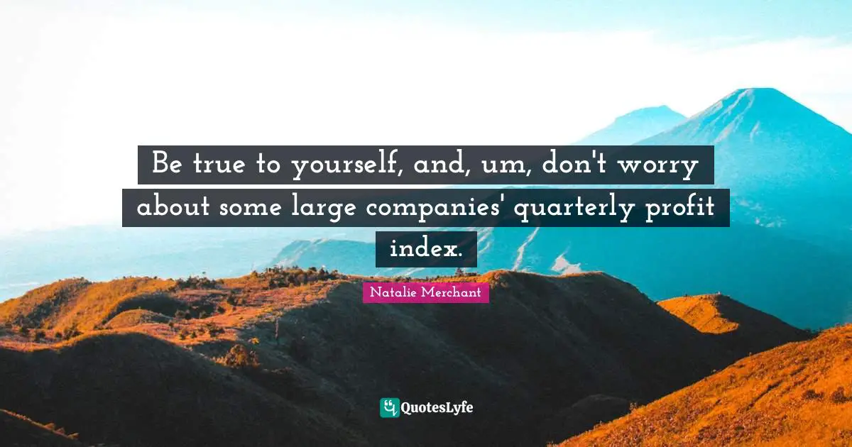 Be true to yourself, and, um, don't worry about some large companies' quarterly profit index.