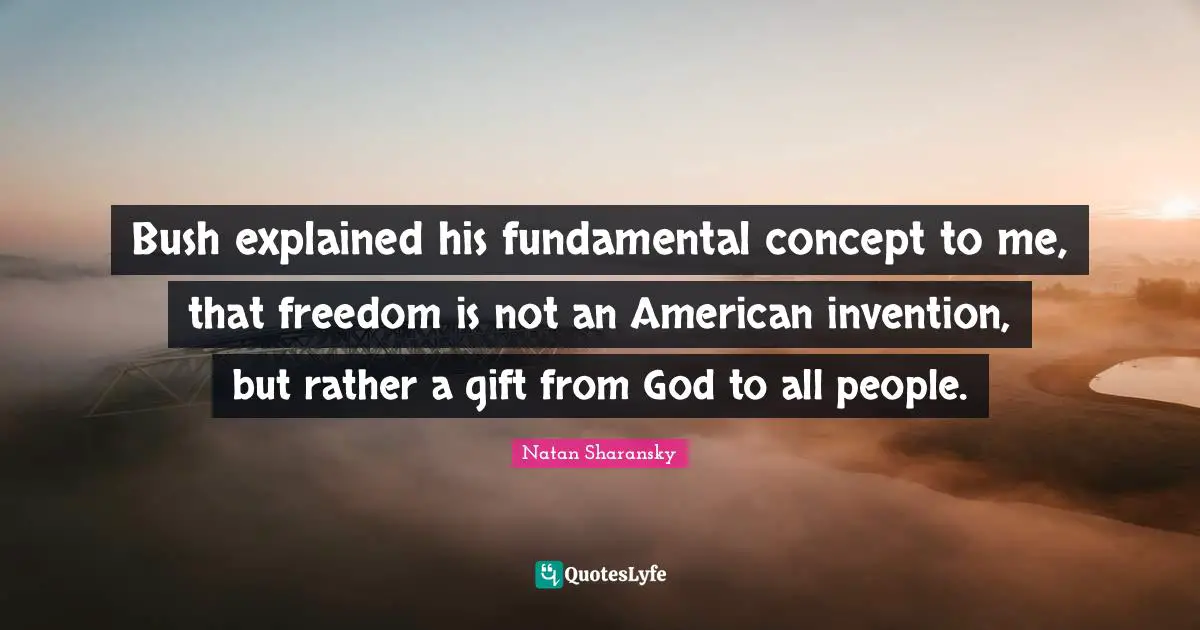 Bush explained his fundamental concept to me, that freedom is not an American invention, but rather a gift from God to all people.