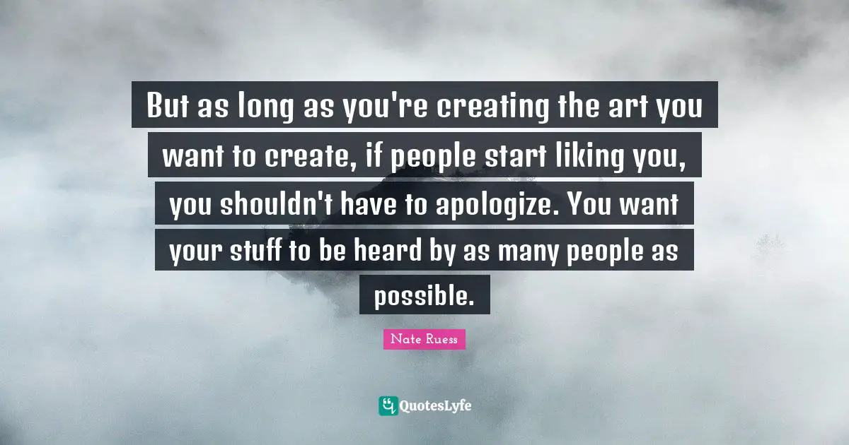But as long as you're creating the art you want to create, if people start liking you, you shouldn't have to apologize. You want your stuff to be heard by as many people as possible.