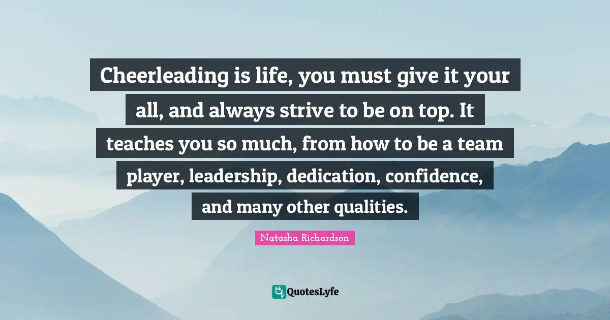 Cheerleading is life, you must give it your all, and always strive to be on top. It teaches you so much, from how to be a team player, leadership, dedication, confidence, and many other qualities.