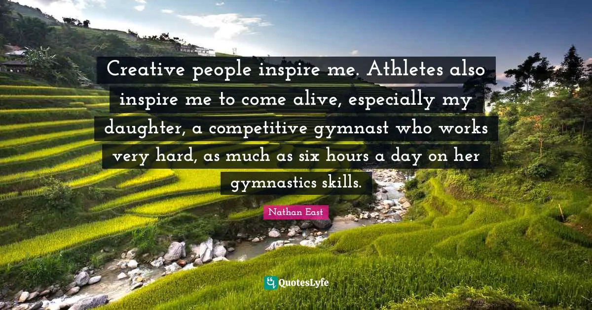 Creative people inspire me. Athletes also inspire me to come alive, especially my daughter, a competitive gymnast who works very hard, as much as six hours a day on her gymnastics skills.