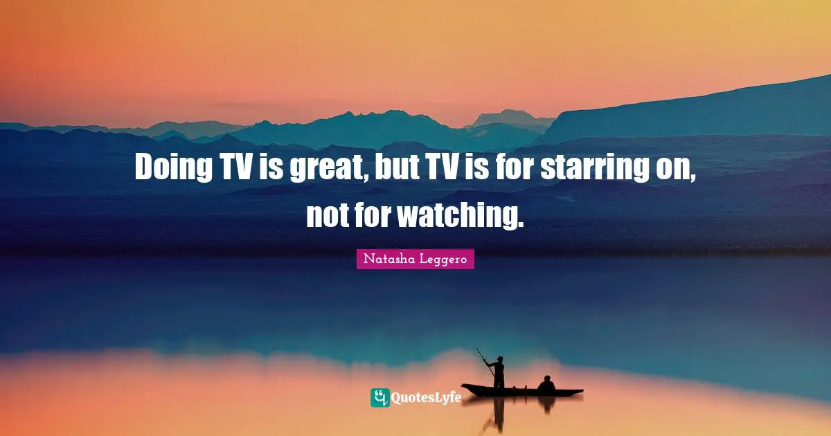 Doing TV is great, but TV is for starring on, not for watching.
