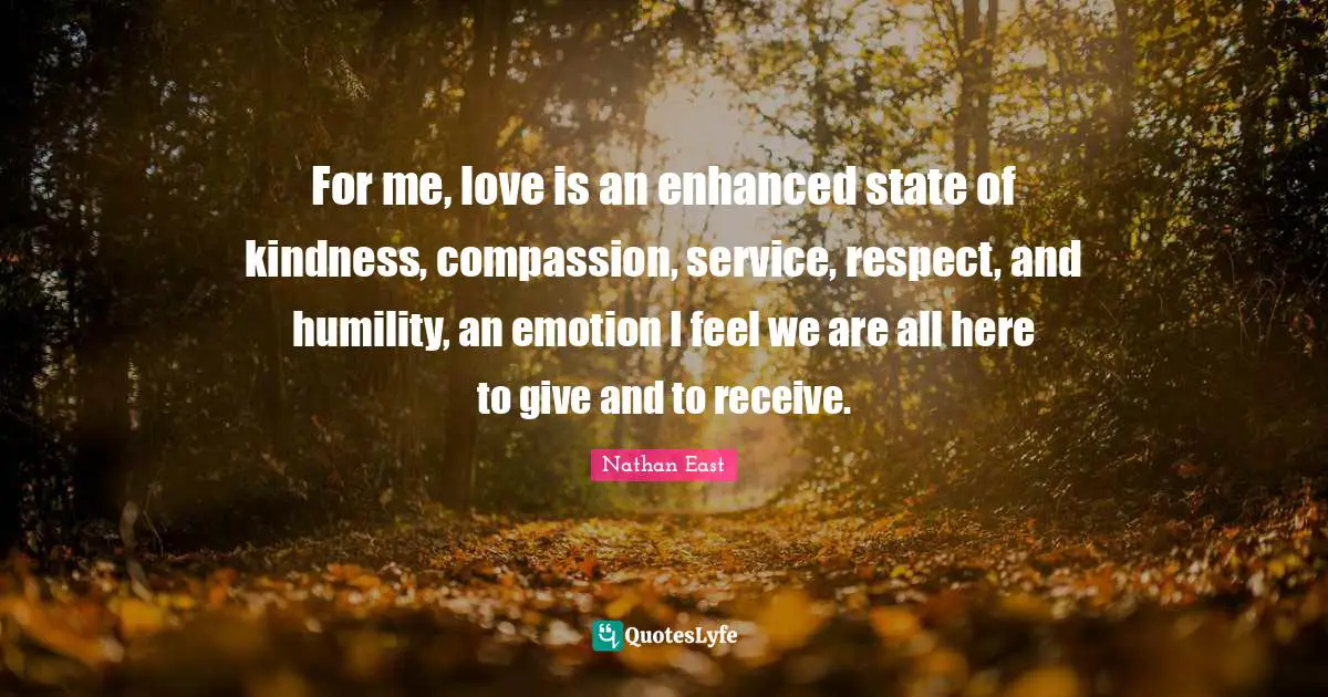 For me, love is an enhanced state of kindness, compassion, service, respect, and humility, an emotion I feel we are all here to give and to receive.