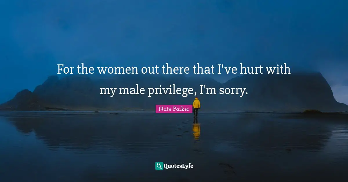 For the women out there that I've hurt with my male privilege, I'm sorry.
