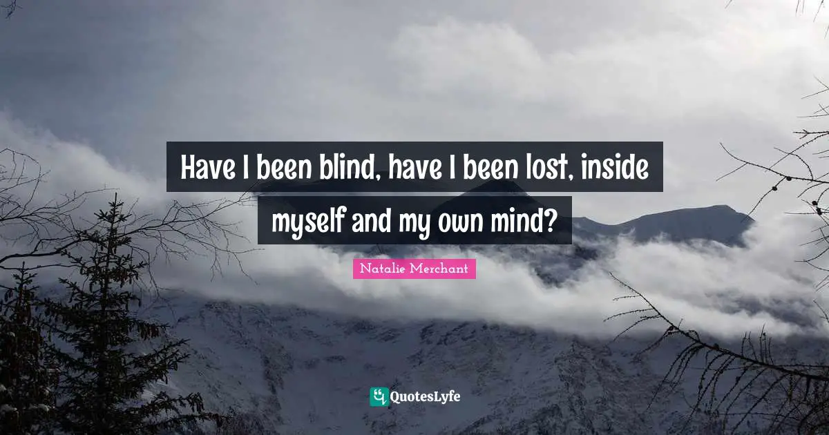 Have I been blind, have I been lost, inside myself and my own mind?