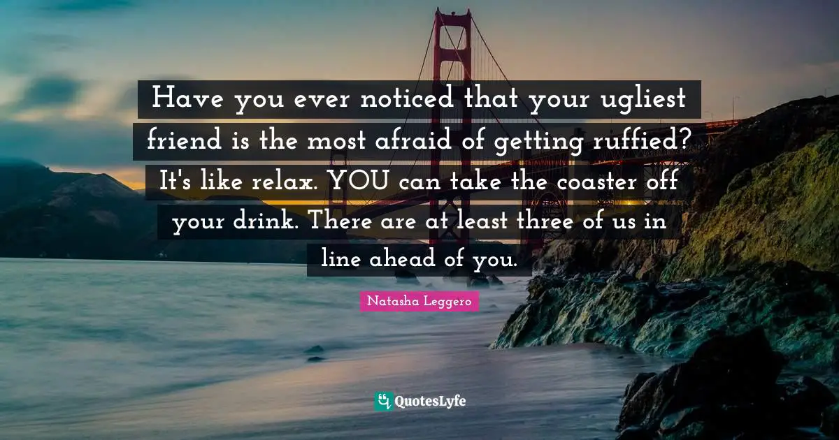 Have you ever noticed that your ugliest friend is the most afraid of getting ruffied? It's like relax. YOU can take the coaster off your drink. There are at least three of us in line ahead of you.
