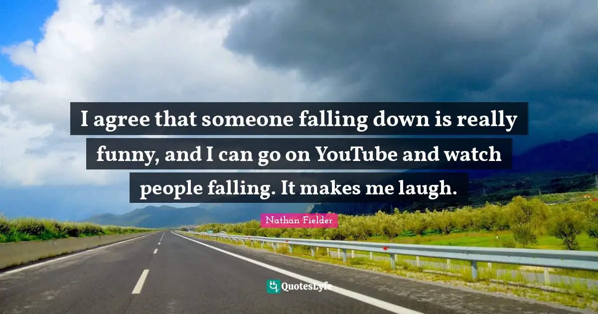 I agree that someone falling down is really funny, and I can go on YouTube and watch people falling. It makes me laugh.