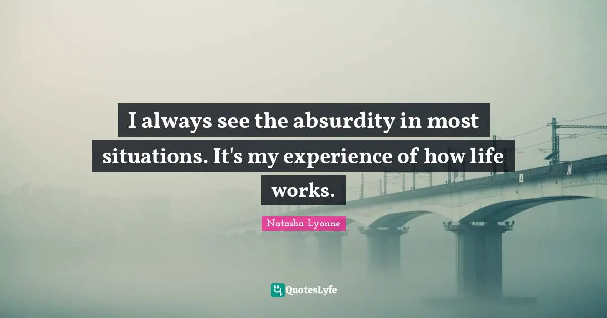 I always see the absurdity in most situations. It's my experience of how life works.