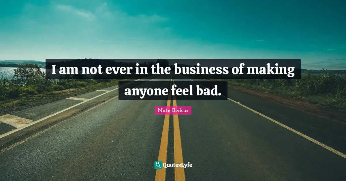 I am not ever in the business of making anyone feel bad.