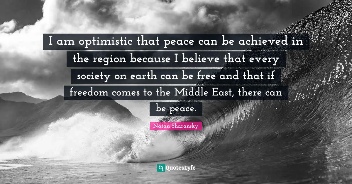 I am optimistic that peace can be achieved in the region because I believe that every society on earth can be free and that if freedom comes to the Middle East, there can be peace.