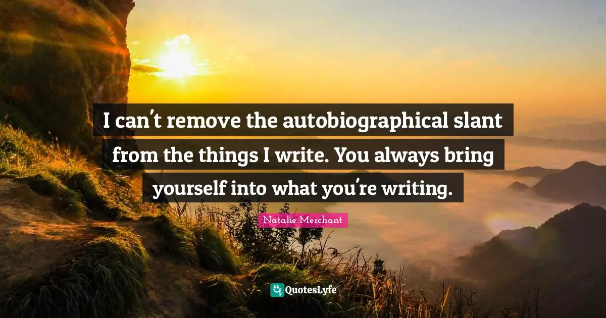 I can't remove the autobiographical slant from the things I write. You always bring yourself into what you're writing.