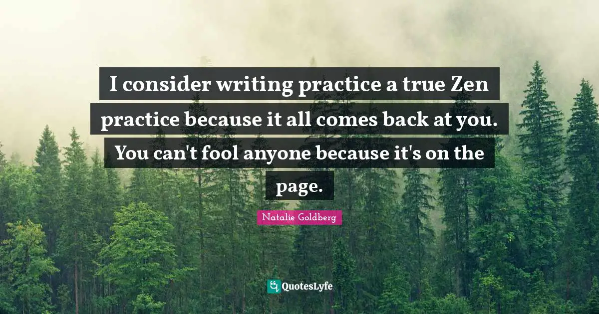 I consider writing practice a true Zen practice because it all comes back at you. You can't fool anyone because it's on the page.