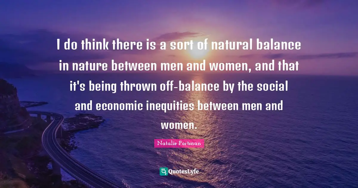 I do think there is a sort of natural balance in nature between men and women, and that it's being thrown off-balance by the social and economic inequities between men and women.