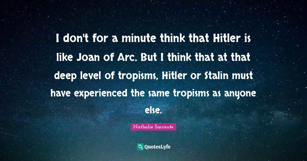 I don't for a minute think that Hitler is like Joan of Arc. But I think that at that deep level of tropisms, Hitler or Stalin must have experienced the same tropisms as anyone else.