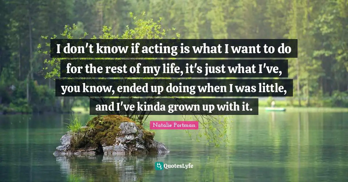 I don't know if acting is what I want to do for the rest of my life, it's just what I've, you know, ended up doing when I was little, and I've kinda grown up with it.