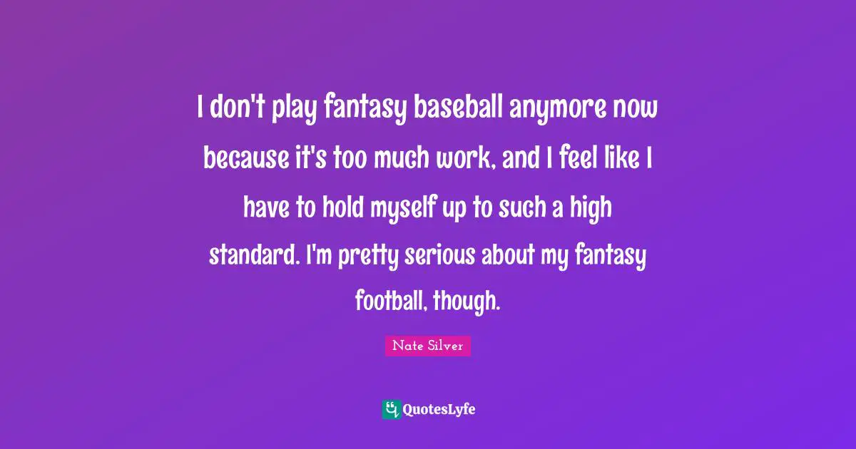 I don't play fantasy baseball anymore now because it's too much work, and I feel like I have to hold myself up to such a high standard. I'm pretty serious about my fantasy football, though.