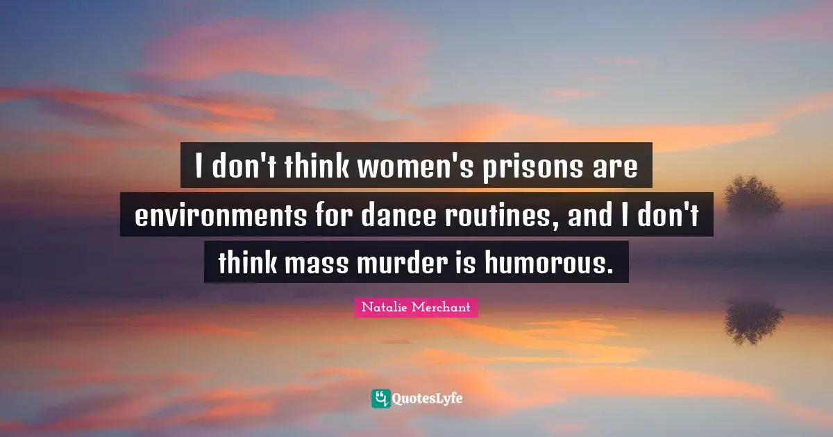 I don't think women's prisons are environments for dance routines, and I don't think mass murder is humorous.