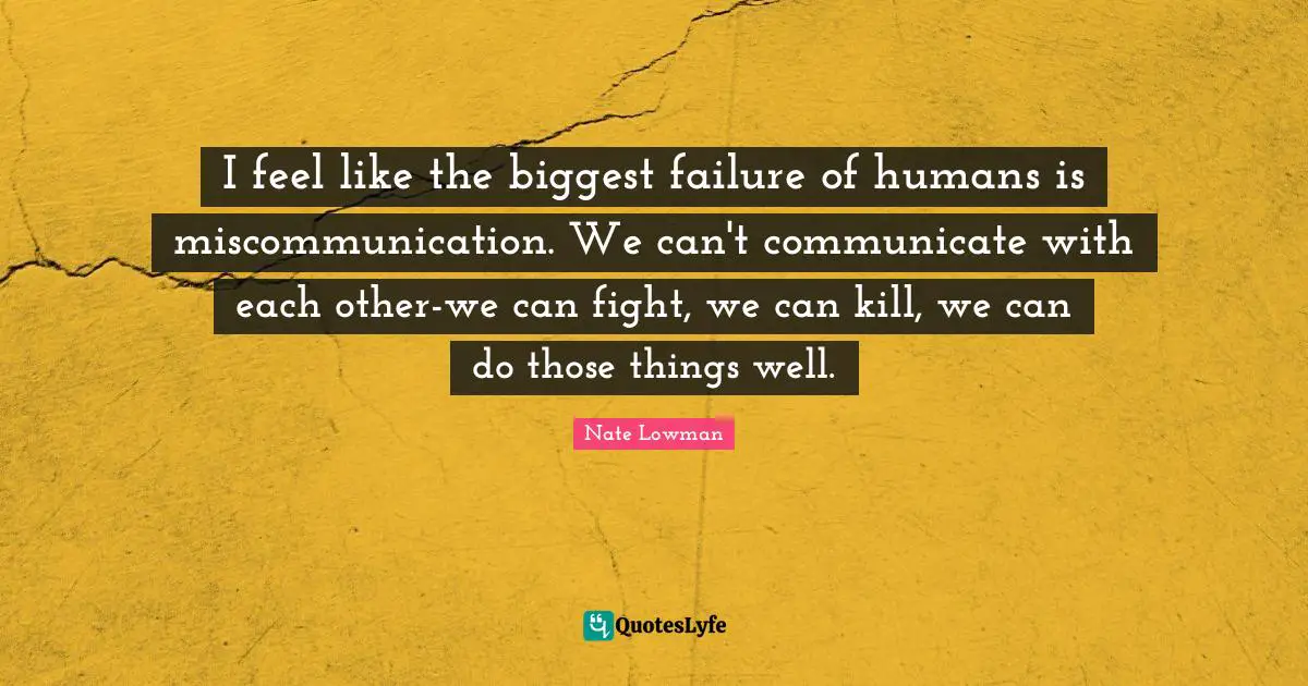 I feel like the biggest failure of humans is miscommunication. We can't communicate with each other-we can fight, we can kill, we can do those things well.